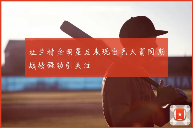 杜兰特全明星后表现出色火箭同期战绩强劲引关注