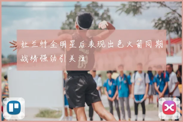 杜兰特全明星后表现出色火箭同期战绩强劲引关注