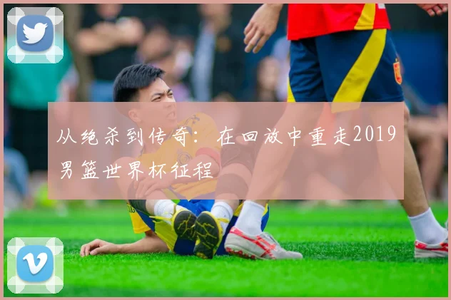 从绝杀到传奇:在回放中重走2019男篮世界杯征程