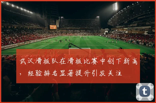 武汉滑板队在滑板比赛中创下新高，经验排名显著提升引发关注