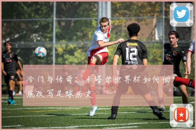 冷门与传奇：卡塔尔世界杯如何彻底改写足球历史