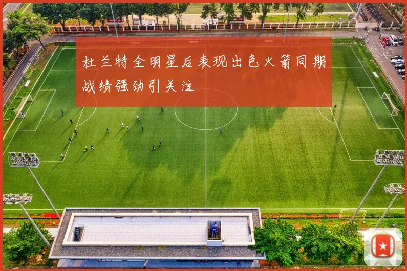 杜兰特全明星后表现出色火箭同期战绩强劲引关注