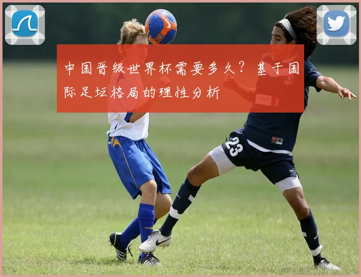 中国晋级世界杯需要多久？基于国际足坛格局的理性分析
