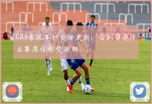 CBA常规赛积分榜更新，各队争夺季后赛席位形势明朗