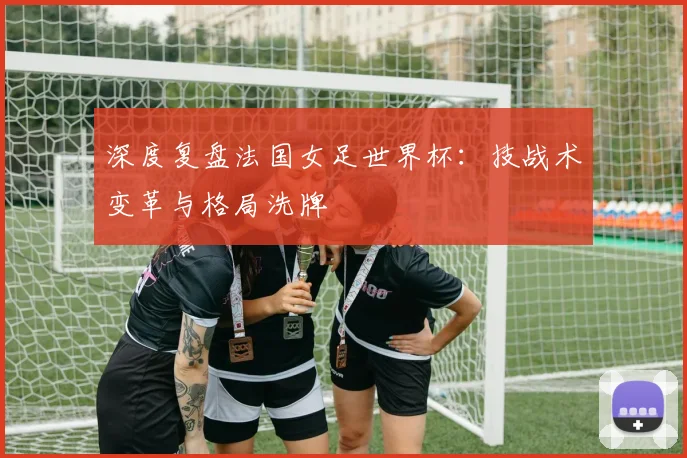 深度复盘法国女足世界杯：技战术变革与格局洗牌