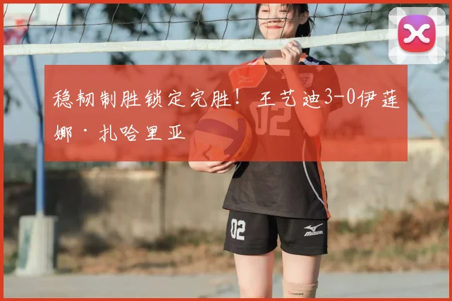 稳韧制胜锁定完胜！王艺迪3-0伊莲娜·扎哈里亚