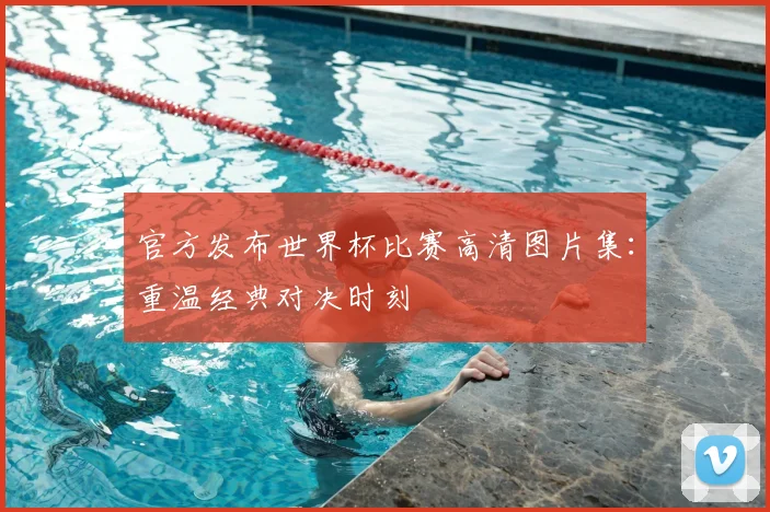 官方发布世界杯比赛高清图片集：重温经典对决时刻