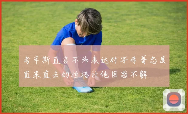 考辛斯直言不讳表达对字母哥态度直来直去的性格让他困惑不解