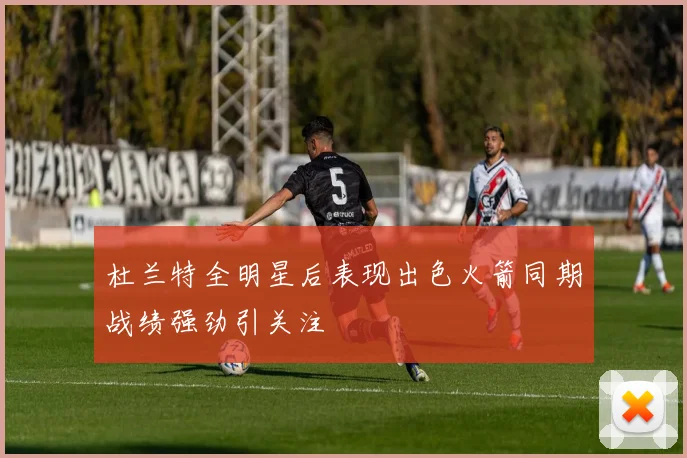 杜兰特全明星后表现出色火箭同期战绩强劲引关注