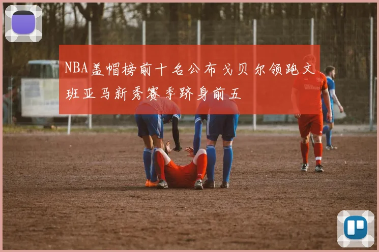 NBA盖帽榜前十名公布戈贝尔领跑文班亚马新秀赛季跻身前五