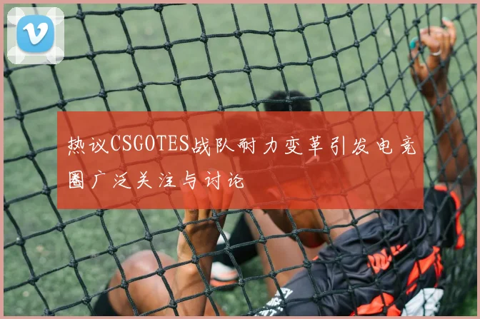 热议CSGOTES战队耐力变革引发电竞圈广泛关注与讨论