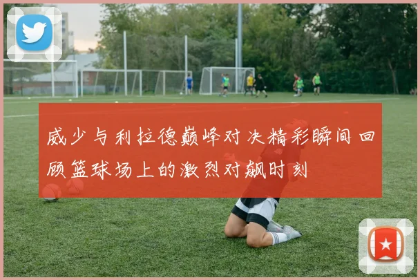 威少与利拉德巅峰对决精彩瞬间回顾篮球场上的激烈对飙时刻