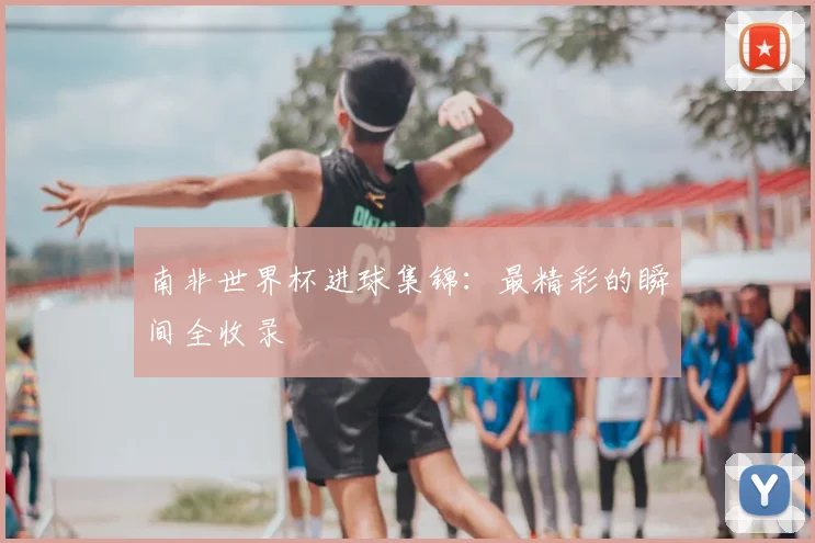 南非世界杯进球集锦:最精彩的瞬间全收录