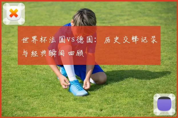 世界杯法国vs德国：历史交锋记录与经典瞬间回顾