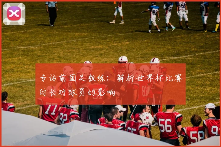 专访前国足教练:解析世界杯比赛时长对球员的影响
