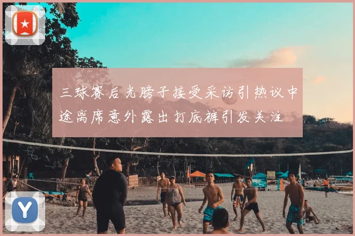 三球赛后光膀子接受采访引热议中途离席意外露出打底裤引发关注