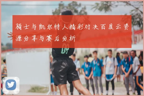 骑士与凯尔特人精彩对决百度云资源分享与赛后分析