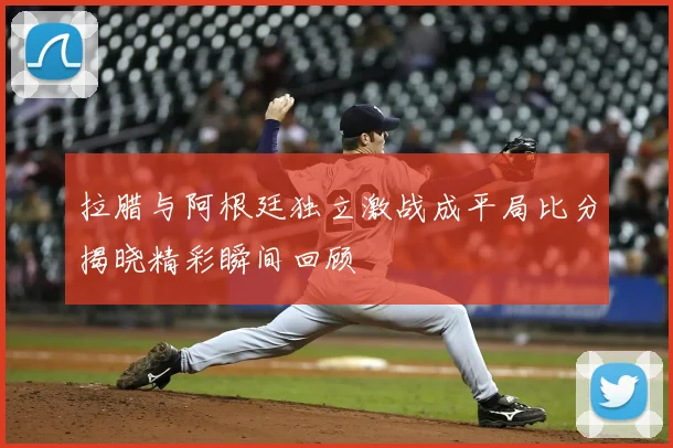 拉腊与阿根廷独立激战成平局比分揭晓精彩瞬间回顾