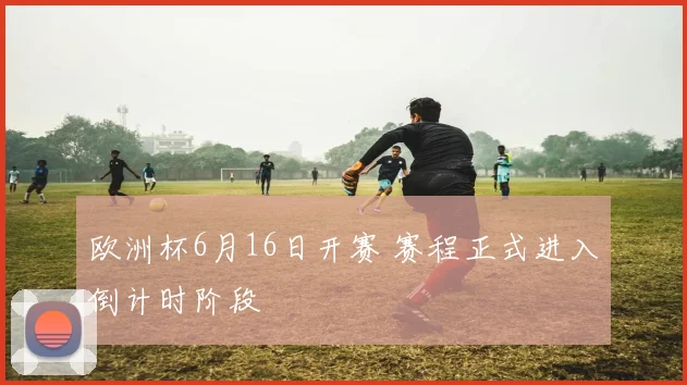 欧洲杯6月16日开赛 赛程正式进入倒计时阶段
