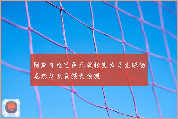 阿斯评论巴萨死敌转变为马竞球场恩怨与交易损失频现