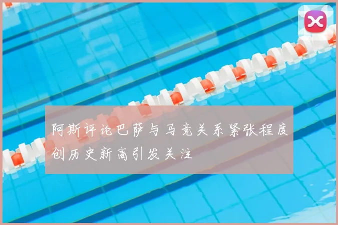 阿斯评论巴萨与马竞关系紧张程度创历史新高引发关注