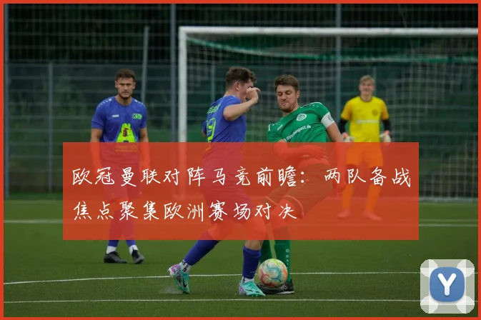 欧冠曼联对阵马竞前瞻：两队备战焦点聚集欧洲赛场对决