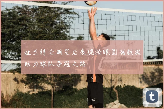 杜兰特全明星后表现抢眼圆满数据助力球队争冠之路