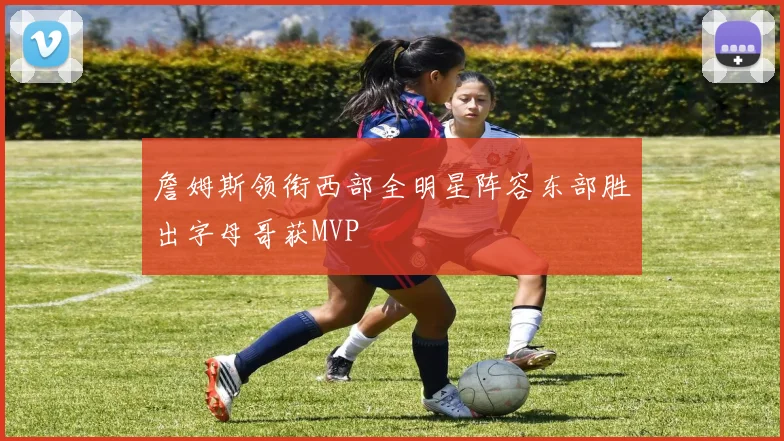 詹姆斯领衔西部全明星阵容东部胜出字母哥获MVP