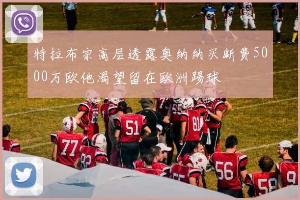 特拉布宗高层透露奥纳纳买断费5000万欧他渴望留在欧洲踢球