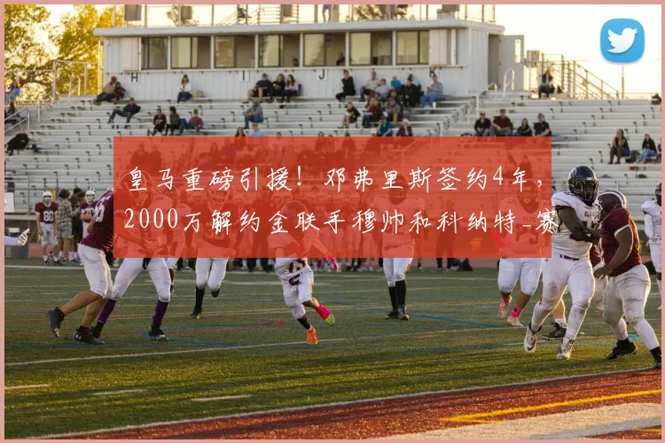 皇马重磅引援！邓弗里斯签约4年，2000万解约金联手穆帅和科纳特_赛季_国米_国米