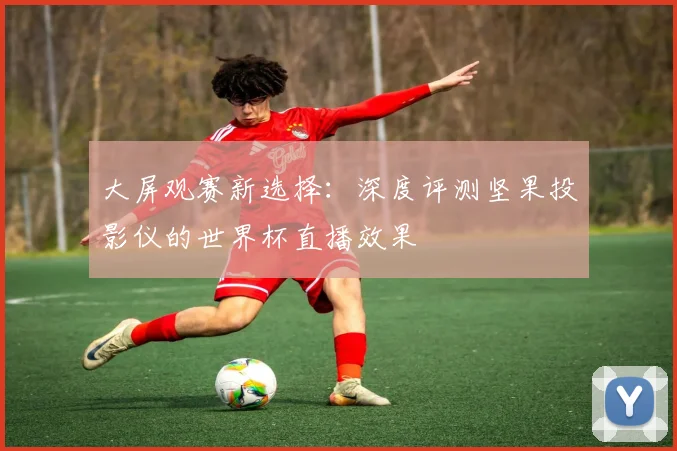 大屏观赛新选择：深度评测坚果投影仪的世界杯直播效果