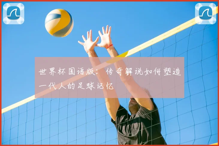 世界杯国语版：传奇解说如何塑造一代人的足球记忆
