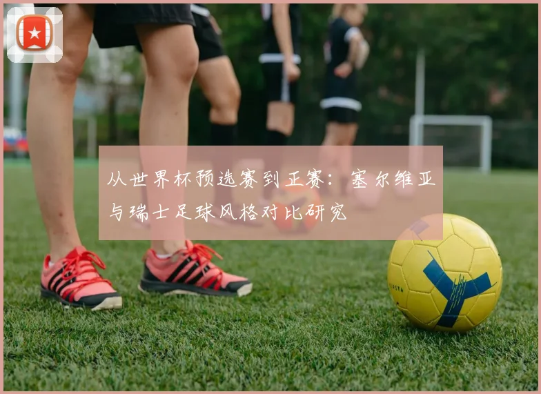 从世界杯预选赛到正赛:塞尔维亚与瑞士足球风格对比研究