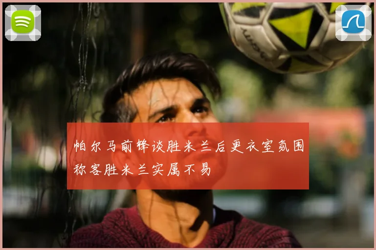 帕尔马前锋谈胜米兰后更衣室氛围称客胜米兰实属不易