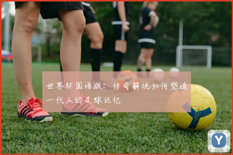 世界杯国语版:传奇解说如何塑造一代人的足球记忆
