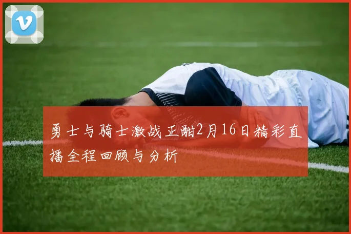 勇士与骑士激战正酣2月16日精彩直播全程回顾与分析