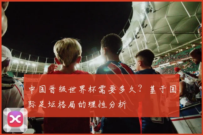 中国晋级世界杯需要多久?基于国际足坛格局的理性分析