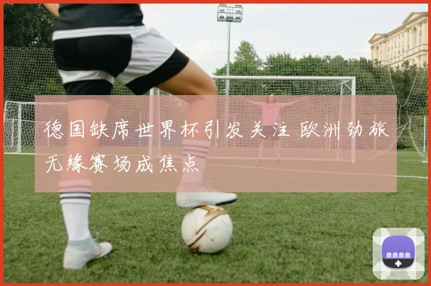 德国缺席世界杯引发关注 欧洲劲旅无缘赛场成焦点