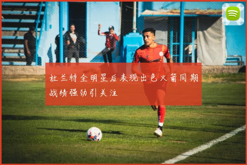 杜兰特全明星后表现出色火箭同期战绩强劲引关注