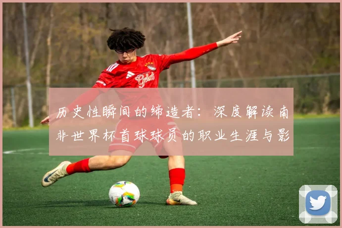 历史性瞬间的缔造者：深度解读南非世界杯首球球员的职业生涯与影响