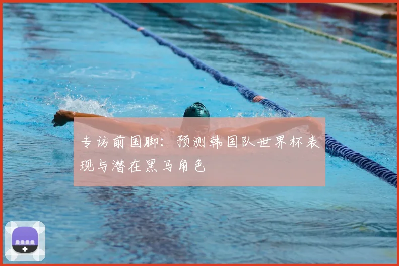 专访前国脚：预测韩国队世界杯表现与潜在黑马角色