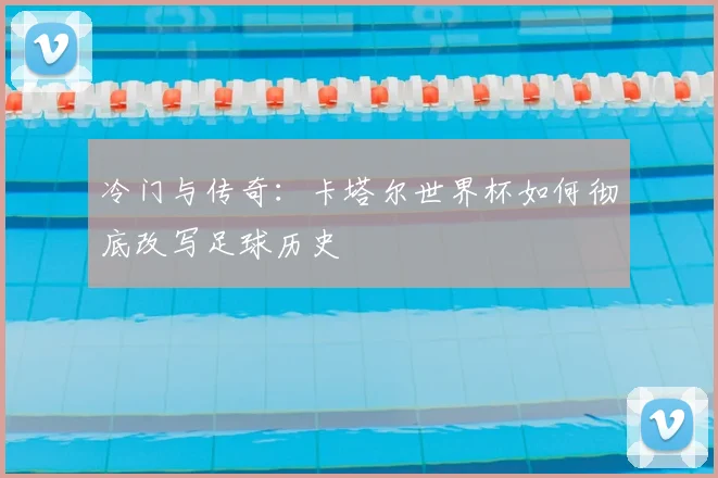 冷门与传奇：卡塔尔世界杯如何彻底改写足球历史