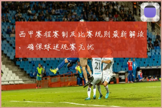 西甲赛程赛制及比赛规则最新解读,确保球迷观赛无忧