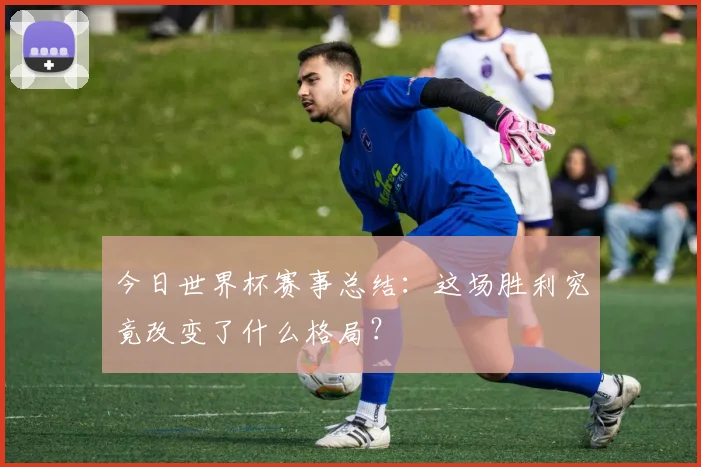 今日世界杯赛事总结：这场胜利究竟改变了什么格局？