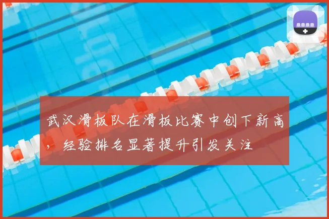 武汉滑板队在滑板比赛中创下新高，经验排名显著提升引发关注