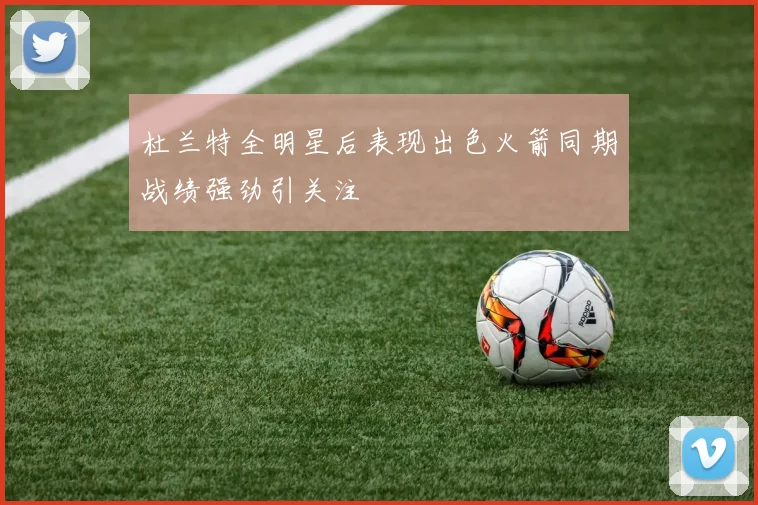 杜兰特全明星后表现出色火箭同期战绩强劲引关注