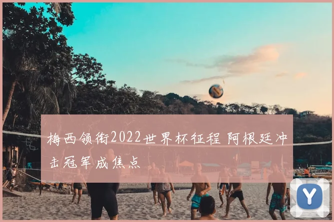 梅西领衔2022世界杯征程 阿根廷冲击冠军成焦点