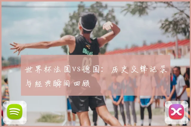 世界杯法国vs德国：历史交锋记录与经典瞬间回顾