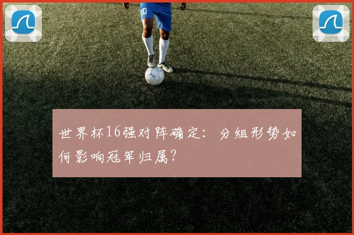 世界杯16强对阵确定:分组形势如何影响冠军归属?