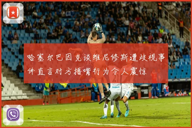 哈塞尔巴因克谈维尼修斯遭歧视事件直言对方捂嘴行为令人震惊